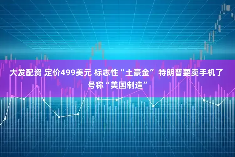 大发配资 定价499美元 标志性“土豪金” 特朗普要卖手机了 号称“美国制造”