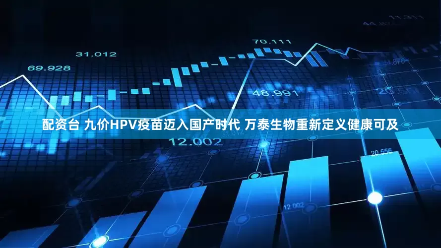 配资台 九价HPV疫苗迈入国产时代 万泰生物重新定义健康可及