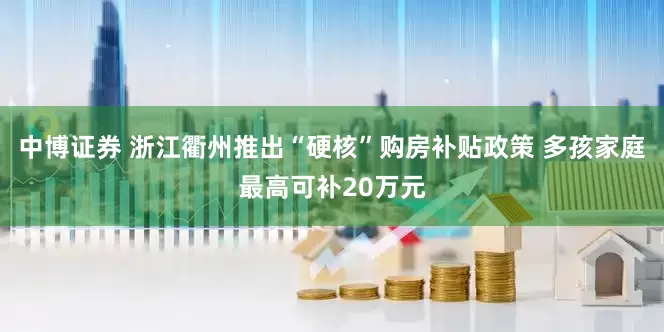 中博证券 浙江衢州推出“硬核”购房补贴政策 多孩家庭最高可补20万元