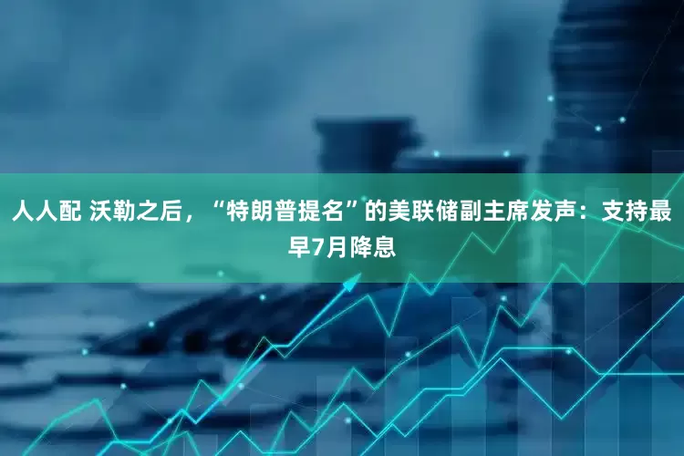 人人配 沃勒之后，“特朗普提名”的美联储副主席发声：支持最早7月降息