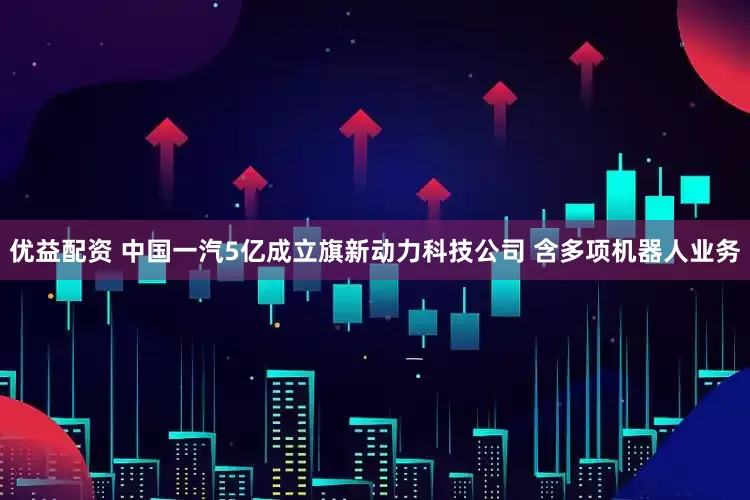 优益配资 中国一汽5亿成立旗新动力科技公司 含多项机器人业务