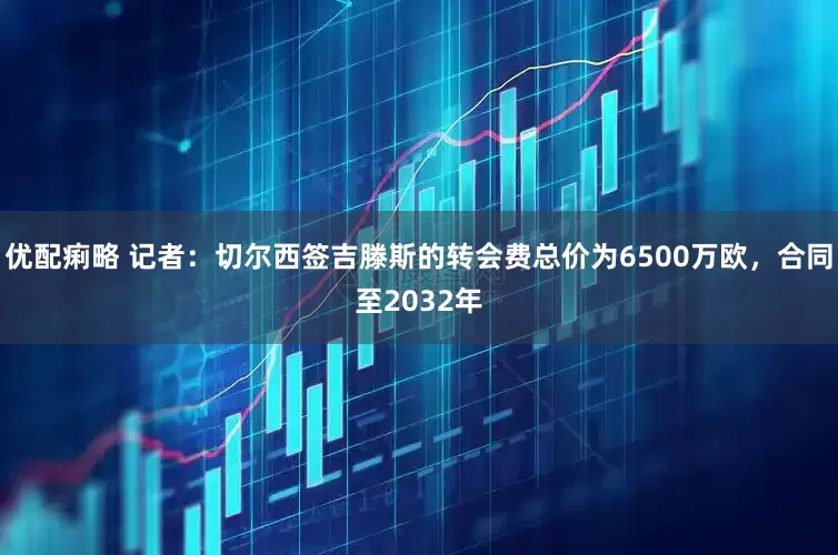 优配痢略 记者：切尔西签吉滕斯的转会费总价为6500万欧，合同至2032年