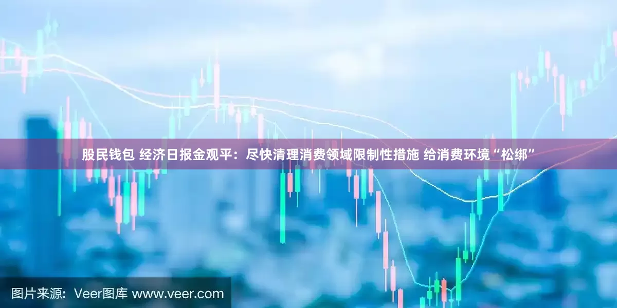 股民钱包 经济日报金观平：尽快清理消费领域限制性措施 给消费环境“松绑”