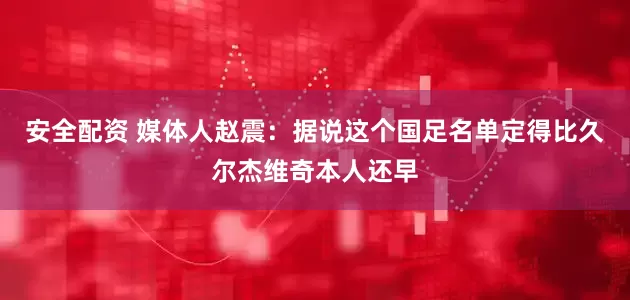 安全配资 媒体人赵震：据说这个国足名单定得比久尔杰维奇本人还早