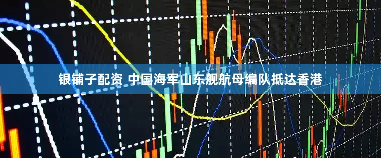 银铺子配资 中国海军山东舰航母编队抵达香港