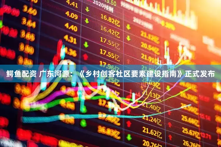 鳄鱼配资 广东河源：《乡村创客社区要素建设指南》正式发布