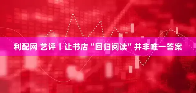 利配网 艺评丨让书店“回归阅读”并非唯一答案