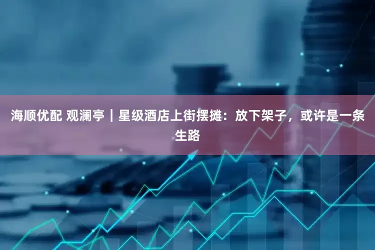 海顺优配 观澜亭｜星级酒店上街摆摊：放下架子，或许是一条生路