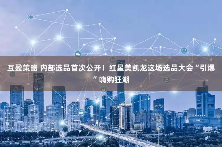 互盈策略 内部选品首次公开！红星美凯龙这场选品大会“引爆”嗨购狂潮