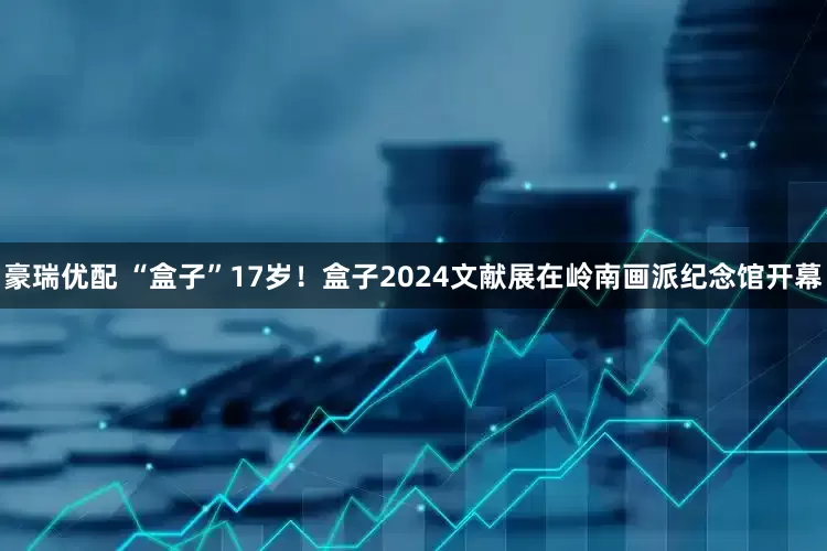 豪瑞优配 “盒子”17岁！盒子2024文献展在岭南画派纪念馆开幕