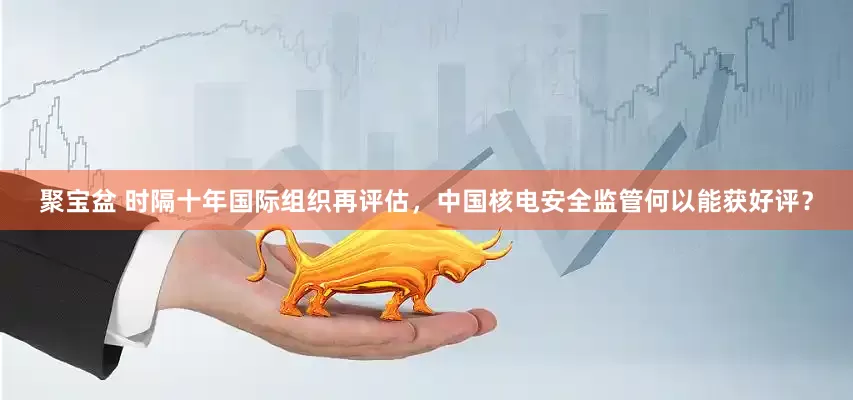聚宝盆 时隔十年国际组织再评估，中国核电安全监管何以能获好评？