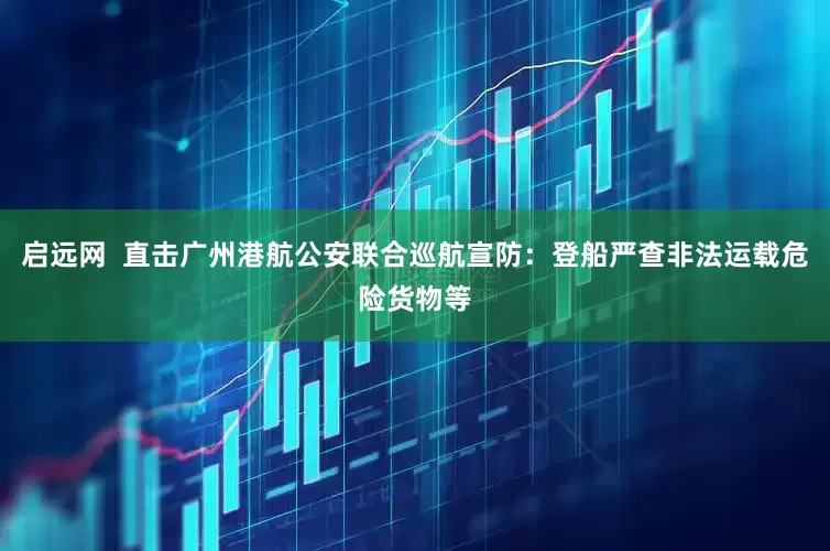 启远网  直击广州港航公安联合巡航宣防:登船严查非法运载危险货物等