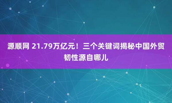 源顺网 21.79万亿元!三个关键词揭秘中国外贸韧性源自哪儿