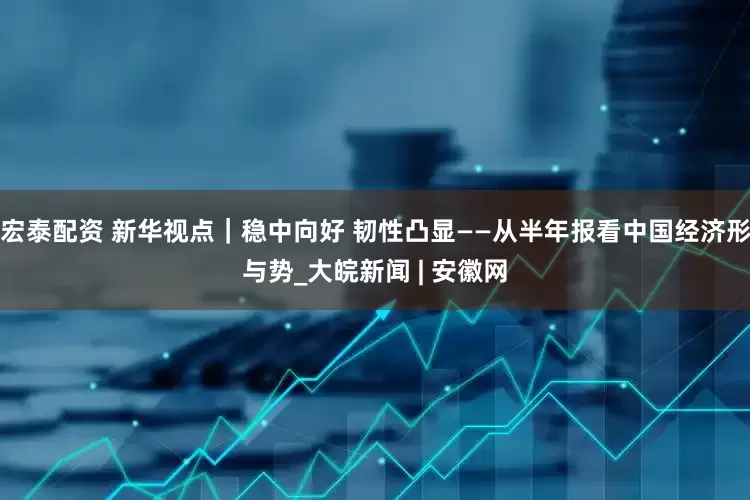 宏泰配资 新华视点｜稳中向好 韧性凸显——从半年报看中国经济形与势_大皖新闻 | 安徽网