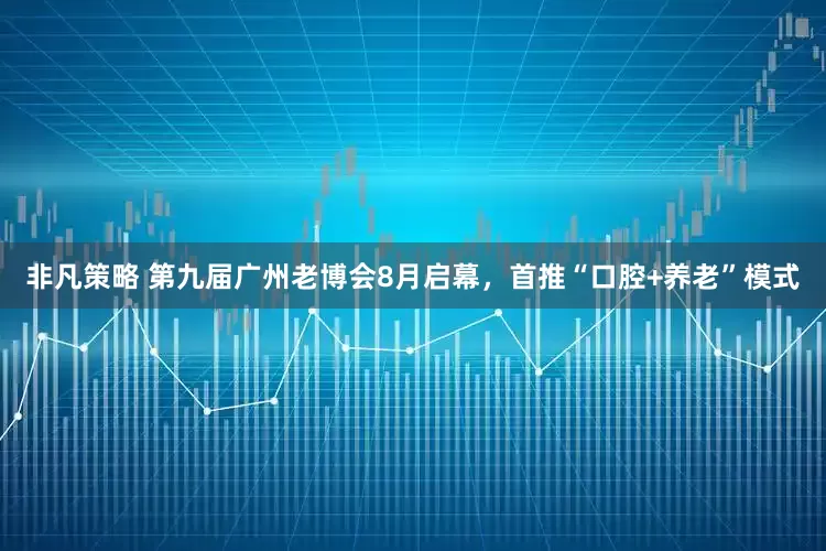 非凡策略 第九届广州老博会8月启幕，首推“口腔+养老”模式