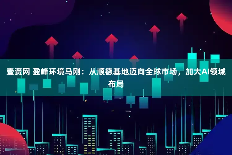 壹资网 盈峰环境马刚：从顺德基地迈向全球市场，加大AI领域布局