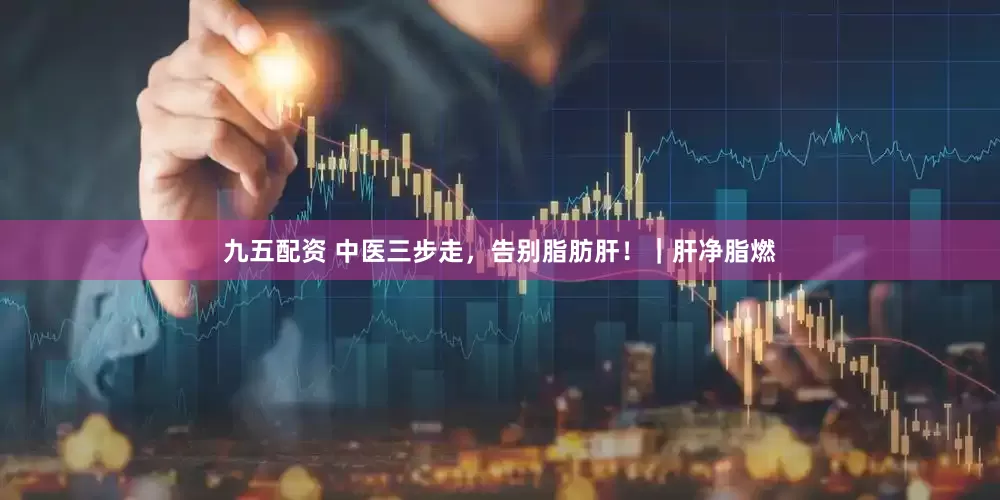 九五配资 中医三步走，告别脂肪肝！｜肝净脂燃