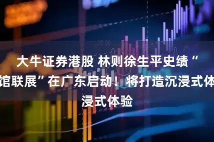 大牛证券港股 林则徐生平史绩“十馆联展”在广东启动！将打造沉浸式体验