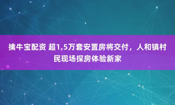 擒牛宝配资 超1.5万套安置房将交付，人和镇村民现场探房体验新家