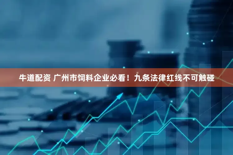 牛道配资 广州市饲料企业必看！九条法律红线不可触碰