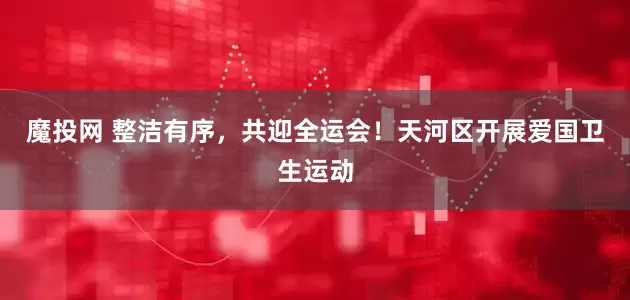 魔投网 整洁有序，共迎全运会！天河区开展爱国卫生运动