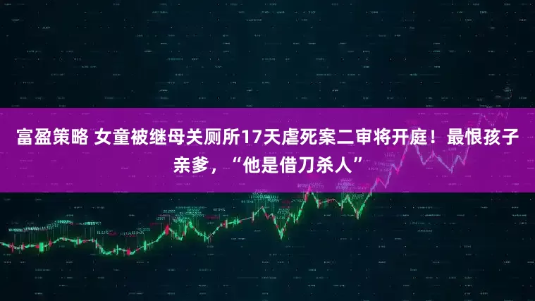 富盈策略 女童被继母关厕所17天虐死案二审将开庭!最恨孩子亲爹,“他是借刀杀人”