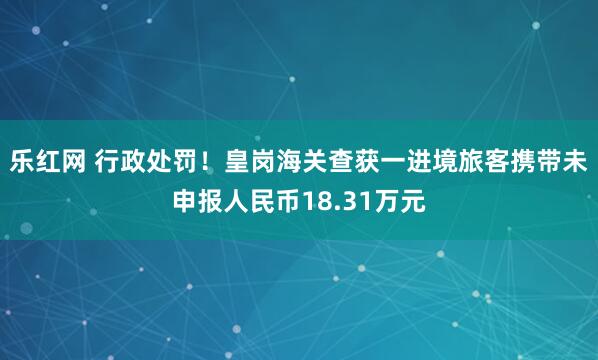乐红网 行政处罚！皇岗海关查获一进境旅客携带未申报人民币18.31万元
