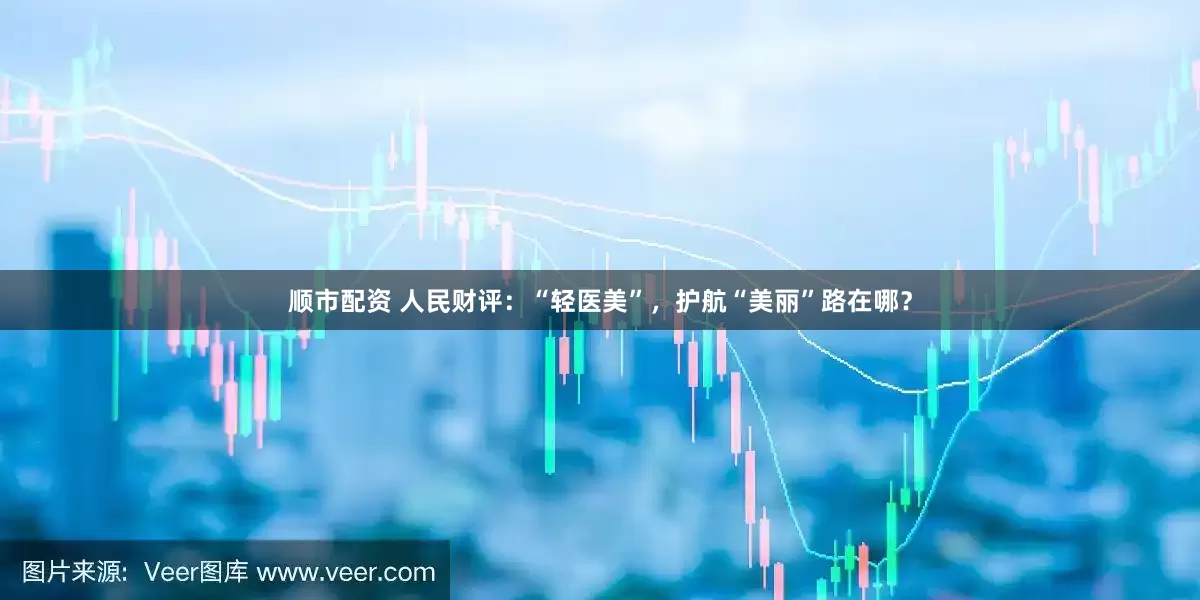 顺市配资 人民财评:“轻医美”,护航“美丽”路在哪?