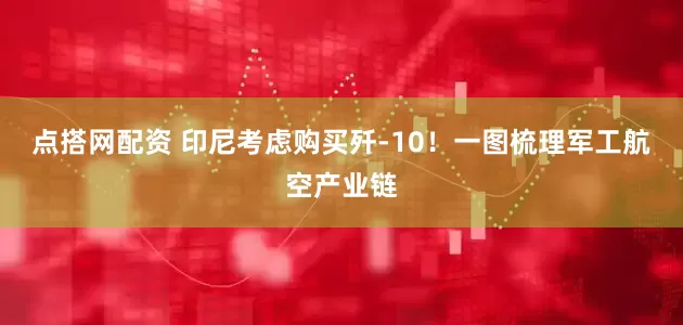 点搭网配资 印尼考虑购买歼-10！一图梳理军工航空产业链