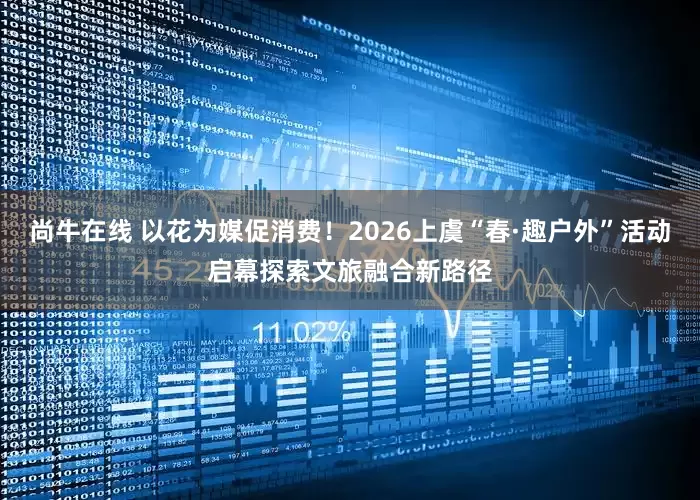 尚牛在线 以花为媒促消费！2026上虞“春·趣户外”活动启幕探索文旅融合新路径